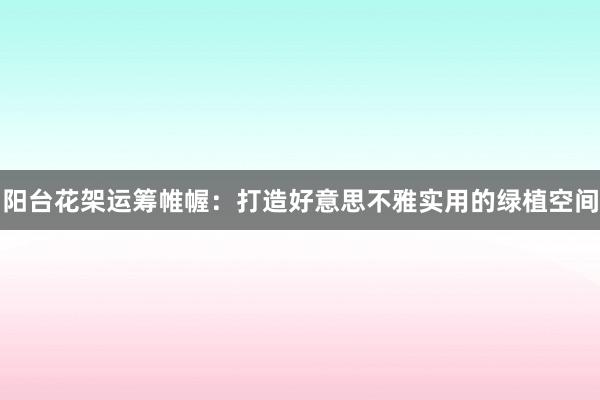 阳台花架运筹帷幄：打造好意思不雅实用的绿植空间